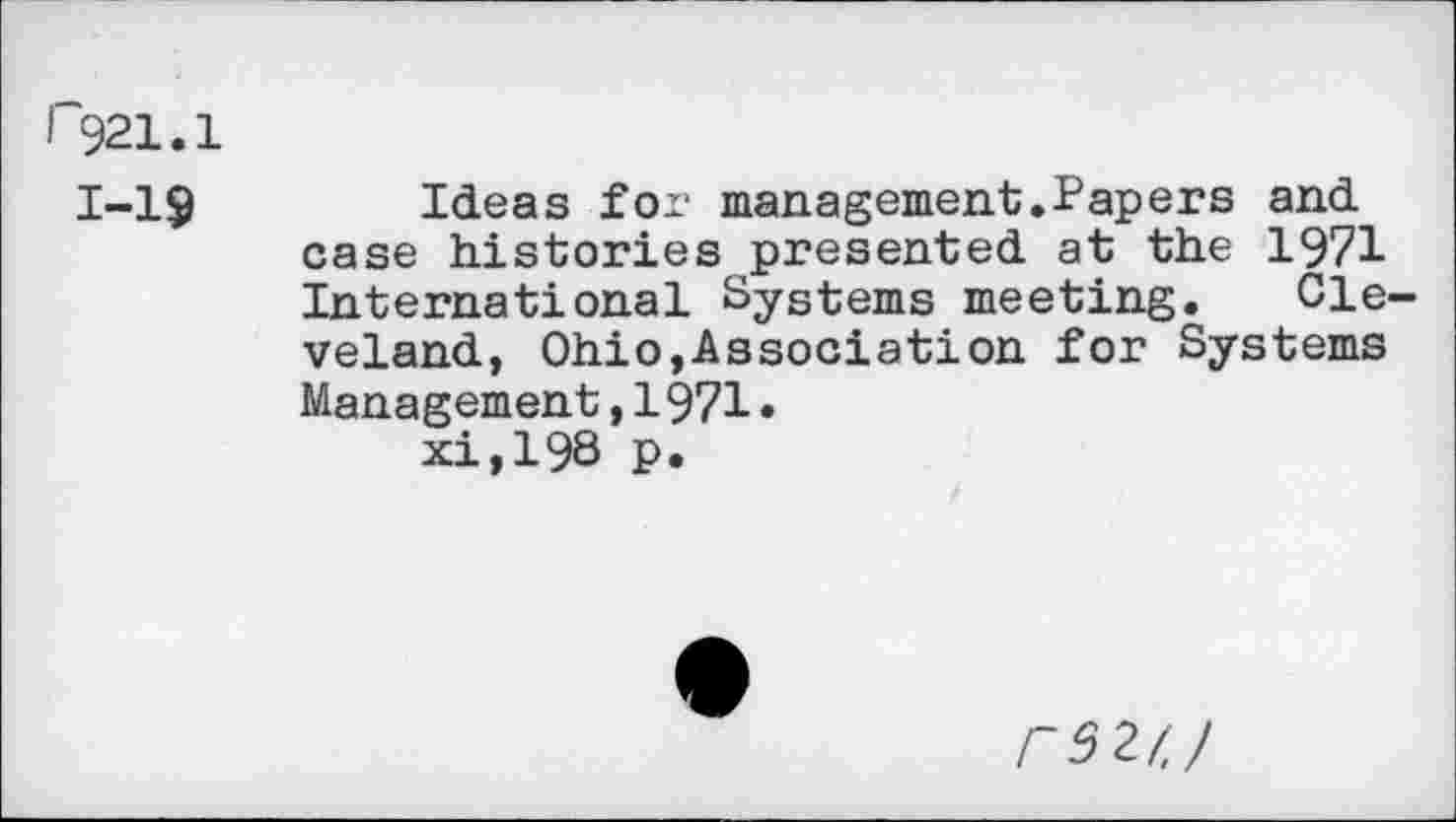 ﻿I 921.1
1-19
Ideas for management.Papers and case histories presented at the 1971 International Systems meeting. Cleveland, Ohio,Association for Systems Management,1971.
xi,198 p.
rsztj